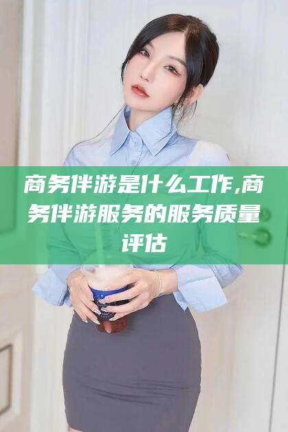 河南商务伴游是什么工作,商务伴游服务的服务质量评估