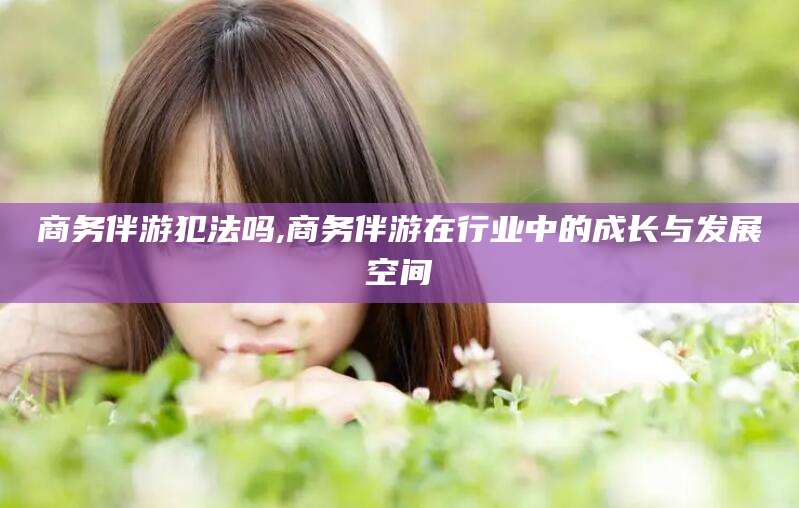 河南商务伴游犯法吗,商务伴游在行业中的成长与发展空间