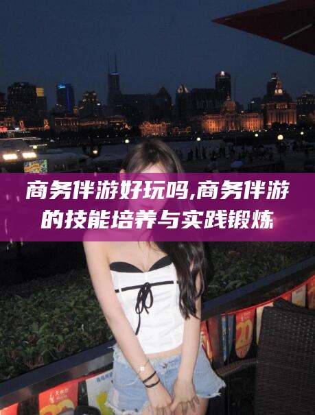 河南商务伴游好玩吗,商务伴游的技能培养与实践锻炼