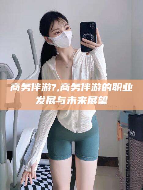 河南商务伴游?,商务伴游的职业发展与未来展望