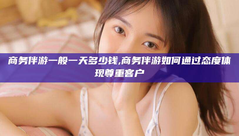 河南商务伴游一般一天多少钱,商务伴游如何通过态度体现尊重客户