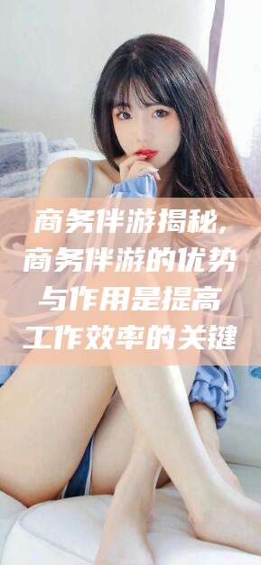 河南商务伴游揭秘,商务伴游的优势与作用是提高工作效率的关键