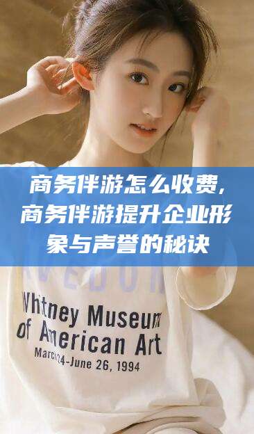 河南商务伴游怎么收费,商务伴游提升企业形象与声誉的秘诀