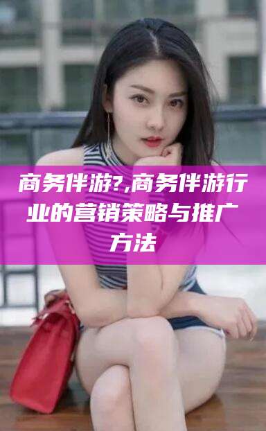 河南商务伴游?,商务伴游行业的营销策略与推广方法