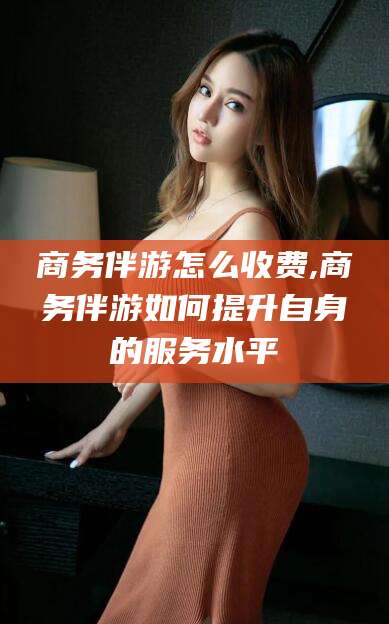 河南商务伴游怎么收费,商务伴游如何提升自身的服务水平